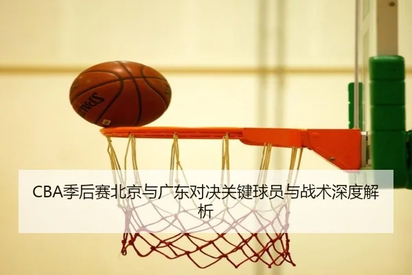 CBA季后赛北京与广东对决关键球员与战术深度解析